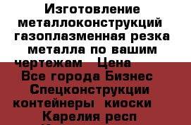 Изготовление металлоконструкций, газоплазменная резка металла по вашим чертежам › Цена ­ 100 - Все города Бизнес » Спецконструкции, контейнеры, киоски   . Карелия респ.,Костомукша г.